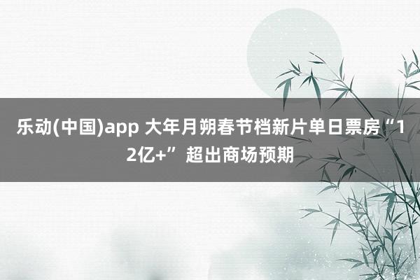 乐动(中国)app 大年月朔春节档新片单日票房“12亿+” 超出商场预期