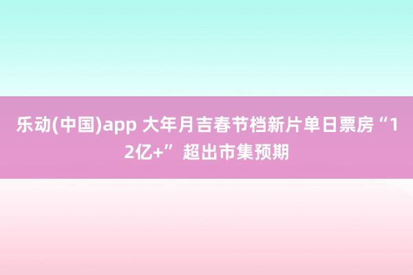 乐动(中国)app 大年月吉春节档新片单日票房“12亿+” 超出市集预期