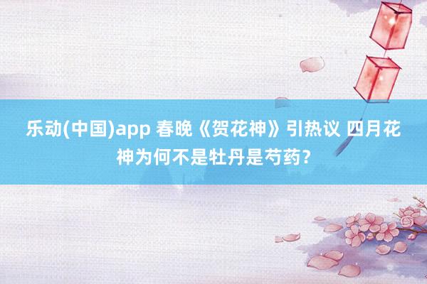 乐动(中国)app 春晚《贺花神》引热议 四月花神为何不是牡丹是芍药？
