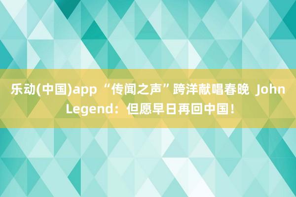 乐动(中国)app “传闻之声”跨洋献唱春晚  John Legend：但愿早日再回中国！