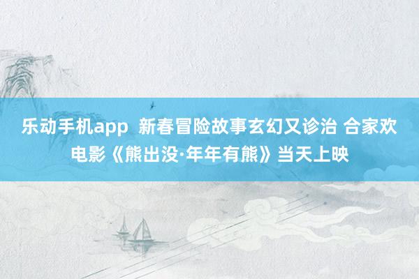 乐动手机app  新春冒险故事玄幻又诊治 合家欢电影《熊出没·年年有熊》当天上映