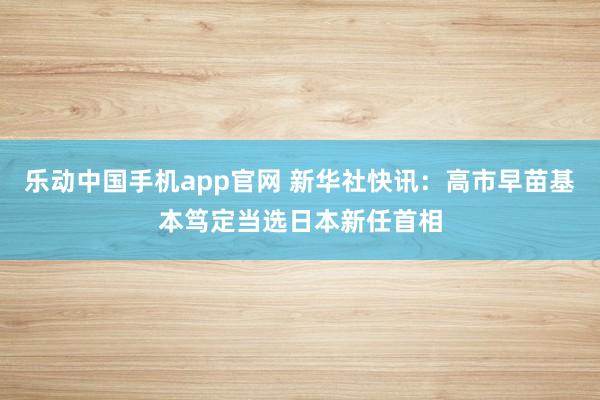 乐动中国手机app官网 新华社快讯：高市早苗基本笃定当选日本新任首相