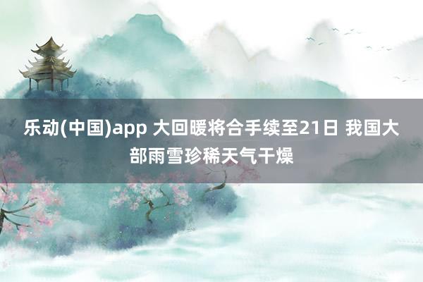 乐动(中国)app 大回暖将合手续至21日 我国大部雨雪珍稀天气干燥