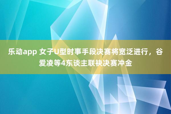 乐动app 女子U型时事手段决赛将宽泛进行，谷爱凌等4东谈主联袂决赛冲金