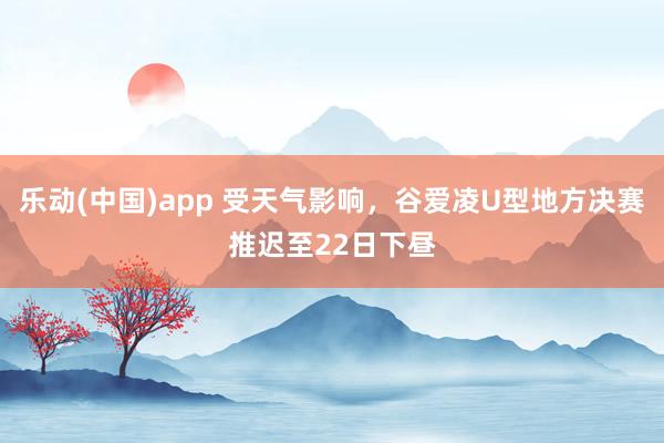 乐动(中国)app 受天气影响，谷爱凌U型地方决赛推迟至22日下昼
