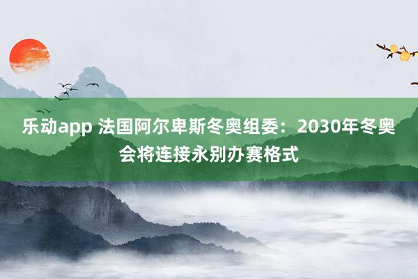 乐动app 法国阿尔卑斯冬奥组委：2030年冬奥会将连接永别办赛格式