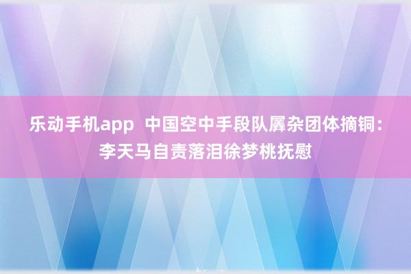 乐动手机app  中国空中手段队羼杂团体摘铜：李天马自责落泪徐梦桃抚慰