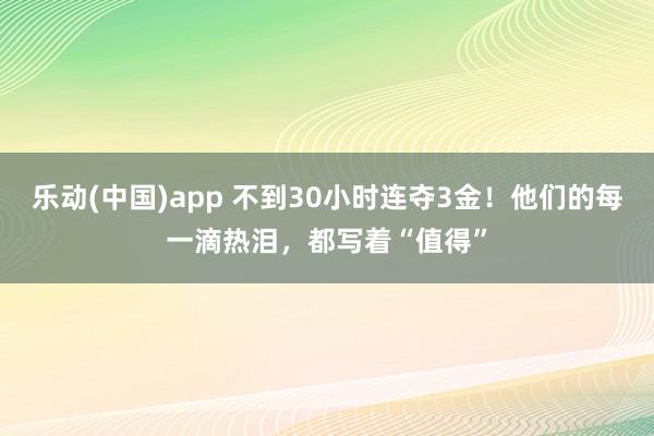 乐动(中国)app 不到30小时连夺3金！他们的每一滴热泪，都写着“值得”