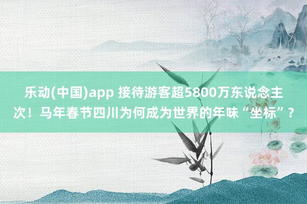 乐动(中国)app 接待游客超5800万东说念主次！马年春节四川为何成为世界的年味“坐标”？