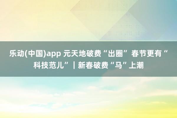 乐动(中国)app 元天地破费“出圈” 春节更有“科技范儿”｜新春破费“马”上潮