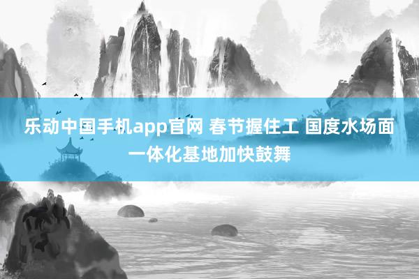乐动中国手机app官网 春节握住工 国度水场面一体化基地加快鼓舞