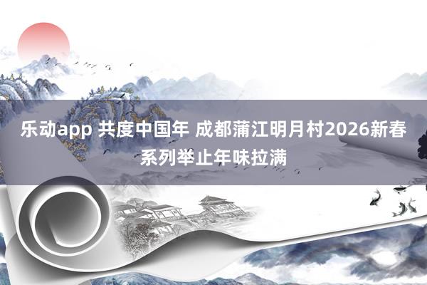 乐动app 共度中国年 成都蒲江明月村2026新春系列举止年味拉满