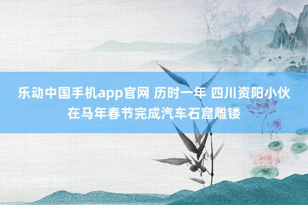 乐动中国手机app官网 历时一年 四川资阳小伙在马年春节完成汽车石窟雕镂