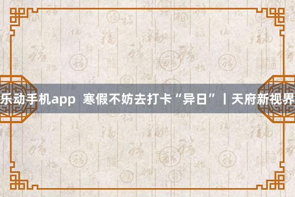 乐动手机app  寒假不妨去打卡“异日”丨天府新视界