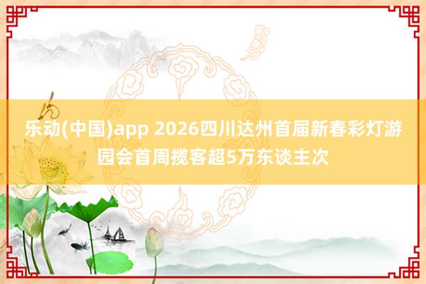 乐动(中国)app 2026四川达州首届新春彩灯游园会首周揽客超5万东谈主次