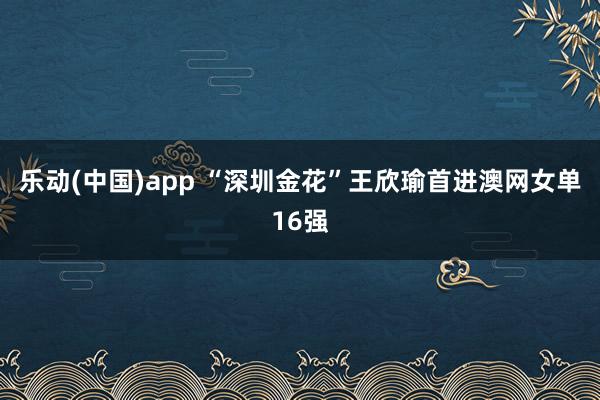 乐动(中国)app “深圳金花”王欣瑜首进澳网女单16强