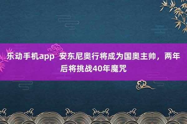 乐动手机app  安东尼奥行将成为国奥主帅，两年后将挑战40年魔咒