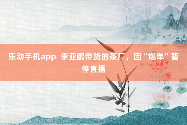 乐动手机app  李亚鹏带货的茶厂，因“爆单”暂停直播