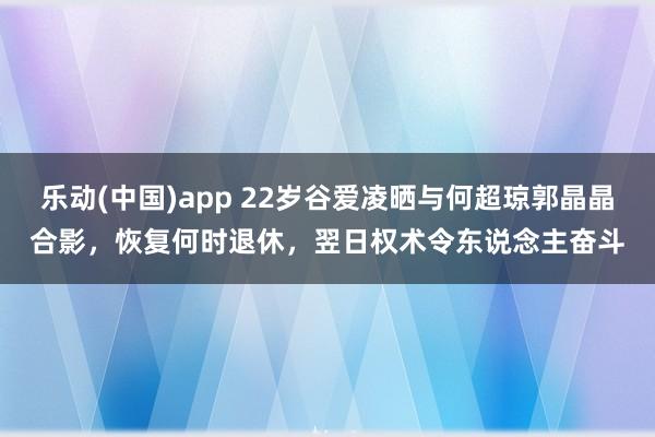乐动(中国)app 22岁谷爱凌晒与何超琼郭晶晶合影，恢复何时退休，翌日权术令东说念主奋斗