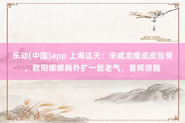 乐动(中国)app 上海这天：宋威龙瘦成皮包骨，欧阳娜娜胸外扩一脸老气，曾辉很酷