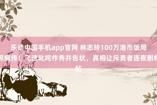 乐动中国手机app官网 林志玲100万港币饭局照疯传！飞速叱咤作秀并告状，真相让斥责者连夜删帖