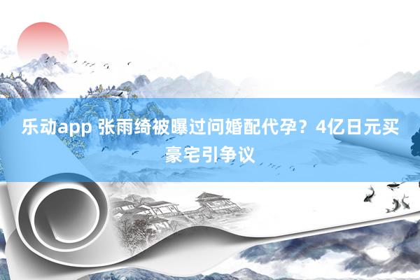 乐动app 张雨绮被曝过问婚配代孕？4亿日元买豪宅引争议
