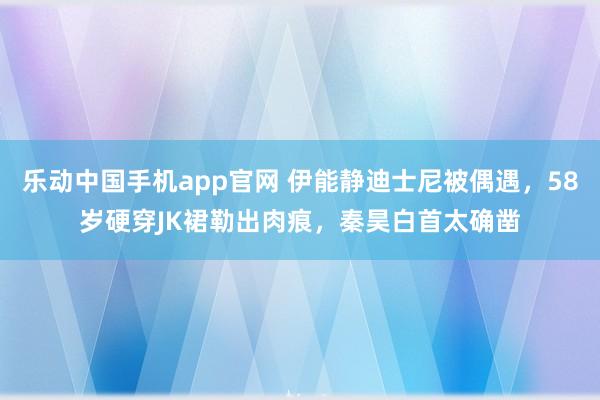 乐动中国手机app官网 伊能静迪士尼被偶遇，58岁硬穿JK裙勒出肉痕，秦昊白首太确凿