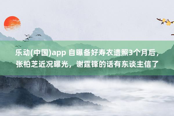 乐动(中国)app 自曝备好寿衣遗照3个月后，张柏芝近况曝光，谢霆锋的话有东谈主信了