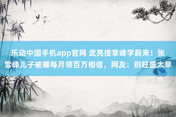 乐动中国手机app官网 武亮接掌峰学蔚来！张雪峰儿子被曝每月领百万相信，网友：别旺盛太早