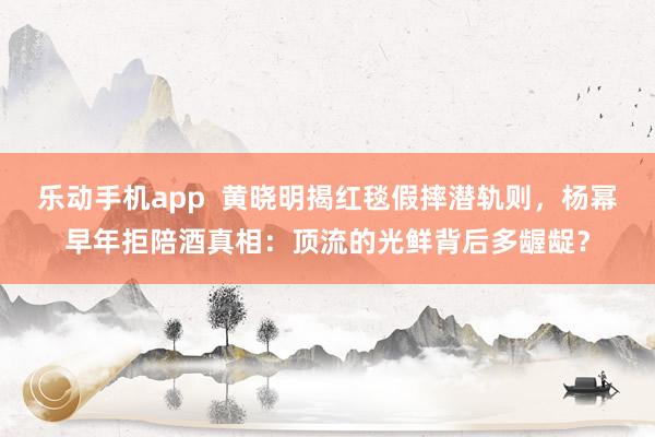 乐动手机app  黄晓明揭红毯假摔潜轨则，杨幂早年拒陪酒真相：顶流的光鲜背后多龌龊？