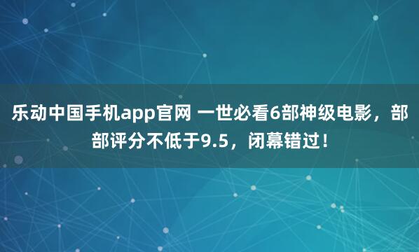 乐动中国手机app官网 一世必看6部神级电影，部部评分不低于9.5，闭幕错过！