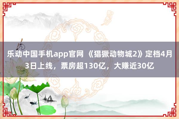 乐动中国手机app官网 《猖獗动物城2》定档4月3日上线，票房超130亿，大赚近30亿