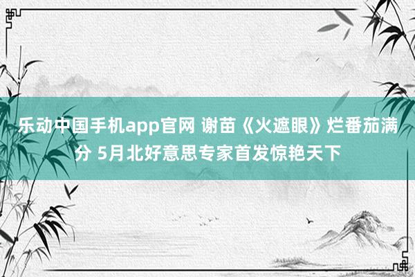 乐动中国手机app官网 谢苗《火遮眼》烂番茄满分 5月北好意思专家首发惊艳天下