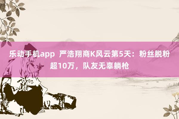 乐动手机app  严浩翔商K风云第5天：粉丝脱粉超10万，队友无辜躺枪