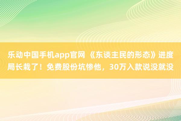 乐动中国手机app官网 《东谈主民的形态》进度局长栽了！免费股份坑惨他，30万入款说没就没