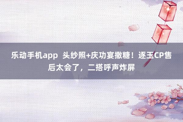 乐动手机app  头纱照+庆功宴撒糖！逐玉CP售后太会了，二搭呼声炸屏