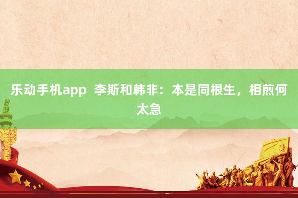 乐动手机app  李斯和韩非：本是同根生，相煎何太急