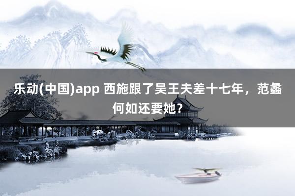 乐动(中国)app 西施跟了吴王夫差十七年，范蠡何如还要她？