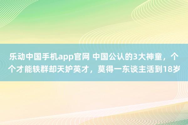 乐动中国手机app官网 中国公认的3大神童，个个才能轶群却天妒英才，莫得一东谈主活到18岁