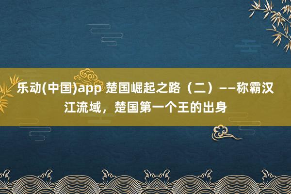 乐动(中国)app 楚国崛起之路（二）——称霸汉江流域，楚国第一个王的出身