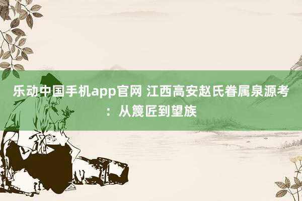 乐动中国手机app官网 江西高安赵氏眷属泉源考：从篾匠到望族