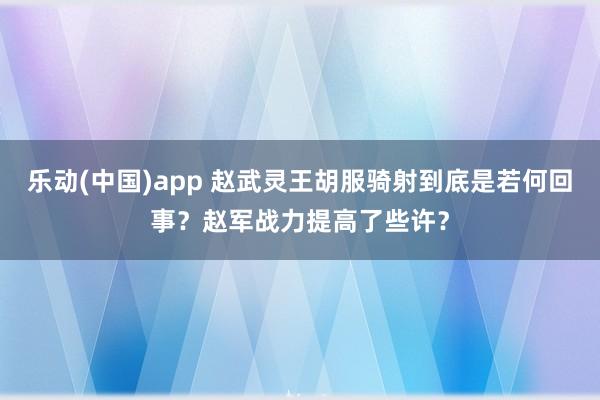 乐动(中国)app 赵武灵王胡服骑射到底是若何回事？赵军战力提高了些许？
