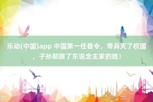 乐动(中国)app 中国第一任县令，带兵灭了权国，子孙却跟了东说念主家的姓！