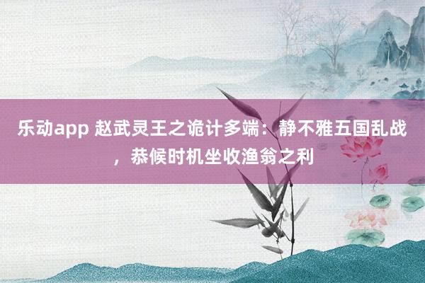 乐动app 赵武灵王之诡计多端：静不雅五国乱战，恭候时机坐收渔翁之利
