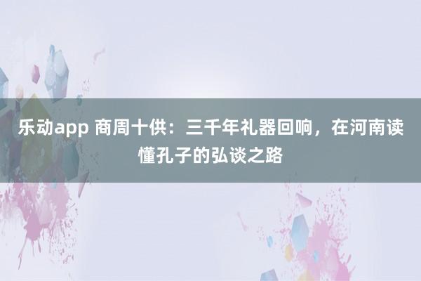 乐动app 商周十供：三千年礼器回响，在河南读懂孔子的弘谈之路