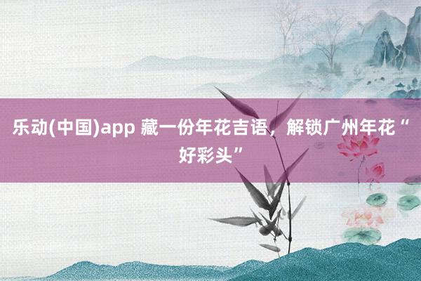 乐动(中国)app 藏一份年花吉语，解锁广州年花“好彩头”