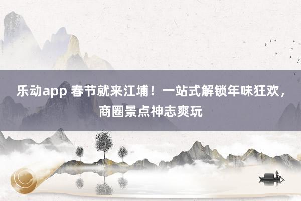 乐动app 春节就来江埔！一站式解锁年味狂欢，商圈景点神志爽玩