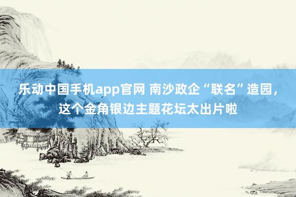 乐动中国手机app官网 南沙政企“联名”造园，这个金角银边主题花坛太出片啦