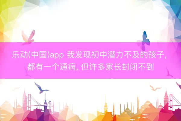 乐动(中国)app 我发现初中潜力不及的孩子， 都有一个通病， 但许多家长封闭不到