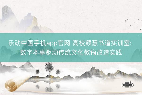 乐动中国手机app官网 高校颖慧书道实训室: 数字本事驱动传统文化教诲改造实践